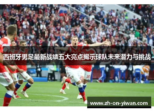 西班牙男足最新战绩五大亮点揭示球队未来潜力与挑战