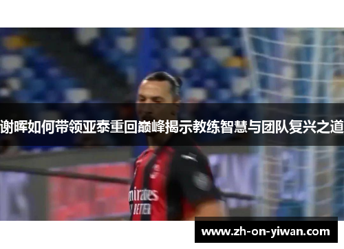 谢晖如何带领亚泰重回巅峰揭示教练智慧与团队复兴之道