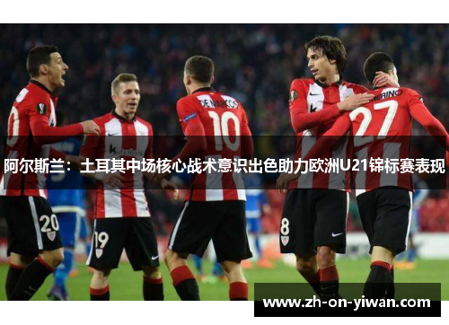 阿尔斯兰：土耳其中场核心战术意识出色助力欧洲U21锦标赛表现