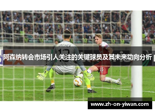 阿森纳转会市场引人关注的关键球员及其未来动向分析